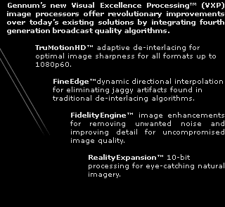 VXP by Gennum - Gennum's new Visual Excellence Processing (VXP) image processors offer 4th generation broadcast quality algorithms including TruMotionHD adaptive deinterlacing, FineEdge dynamic directional interpolation, FidelityEngine image enhancements for removing noise and improving detail and RealityExpansion 10-bit processing for eye-catching natural imagery. 